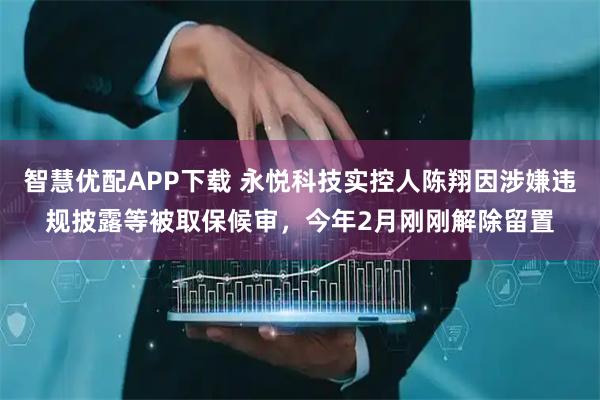 智慧优配APP下载 永悦科技实控人陈翔因涉嫌违规披露等被取保候审，今年2月刚刚解除留置