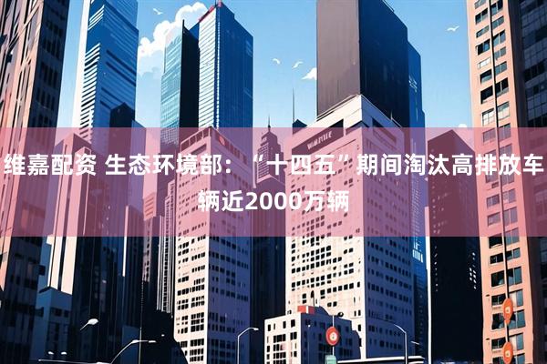 维嘉配资 生态环境部：“十四五”期间淘汰高排放车辆近2000万辆