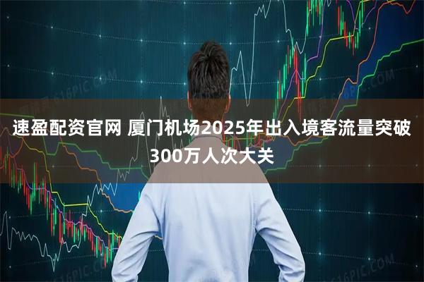 速盈配资官网 厦门机场2025年出入境客流量突破300万人次大关