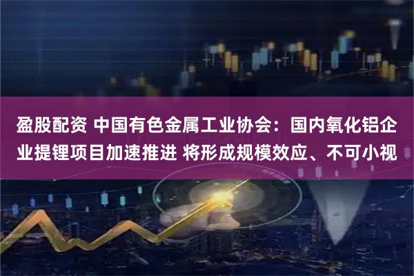 盈股配资 中国有色金属工业协会：国内氧化铝企业提锂项目加速推进 将形成规模效应、不可小视