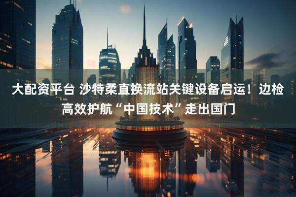大配资平台 沙特柔直换流站关键设备启运！边检高效护航“中国技术”走出国门