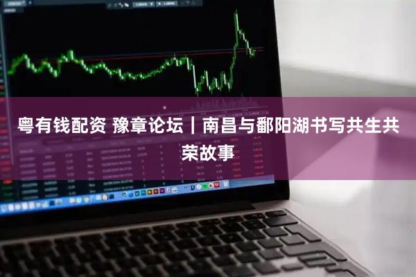 粤有钱配资 豫章论坛｜南昌与鄱阳湖书写共生共荣故事