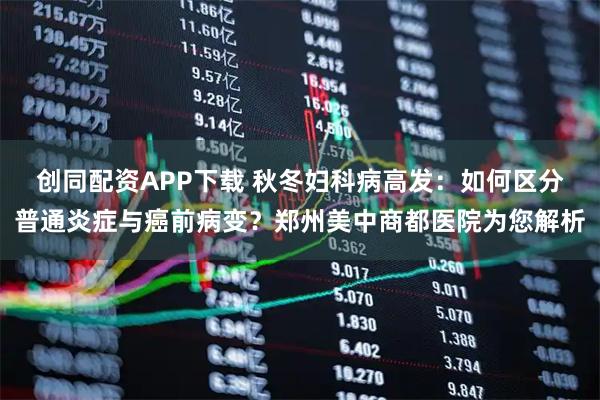 创同配资APP下载 秋冬妇科病高发：如何区分普通炎症与癌前病变？郑州美中商都医院为您解析