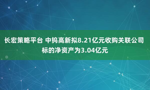 长宏策略平台 中钨高新拟8.21亿元收购关联公司 标的净资产为3.04亿元