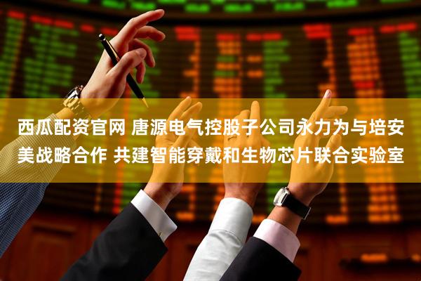 西瓜配资官网 唐源电气控股子公司永力为与培安美战略合作 共建智能穿戴和生物芯片联合实验室