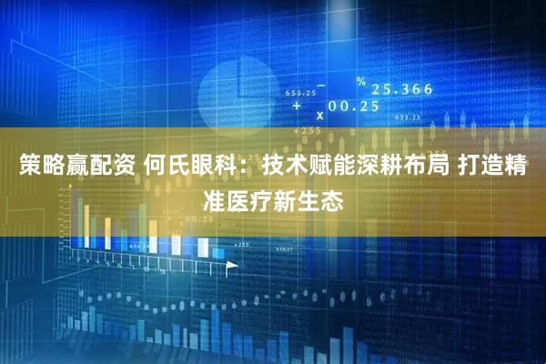 策略赢配资 何氏眼科：技术赋能深耕布局 打造精准医疗新生态