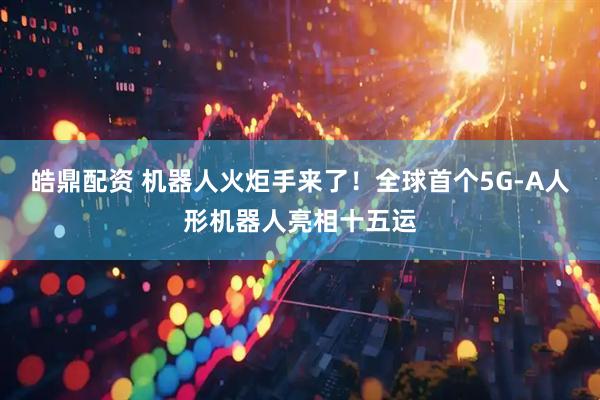皓鼎配资 机器人火炬手来了！全球首个5G-A人形机器人亮相十五运