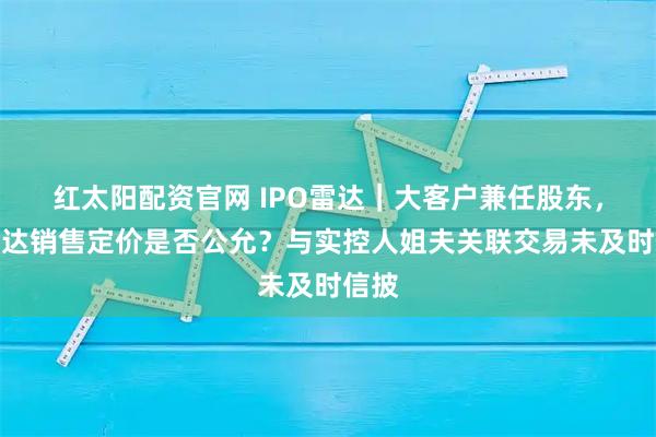 红太阳配资官网 IPO雷达｜大客户兼任股东，鸿仕达销售定价是否公允？与实控人姐夫关联交易未及时信披
