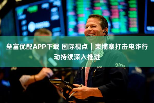 垒富优配APP下载 国际视点｜柬埔寨打击电诈行动持续深入推进
