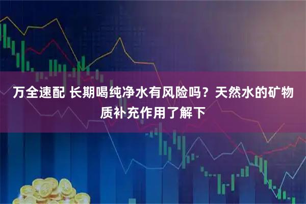 万全速配 长期喝纯净水有风险吗？天然水的矿物质补充作用了解下