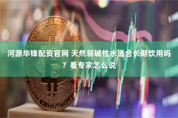 河源华锋配资官网 天然弱碱性水适合长期饮用吗？看专家怎么说