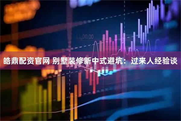 皓鼎配资官网 别墅装修新中式避坑：过来人经验谈