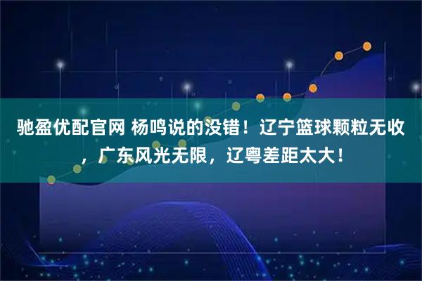 驰盈优配官网 杨鸣说的没错！辽宁篮球颗粒无收，广东风光无限，辽粤差距太大！