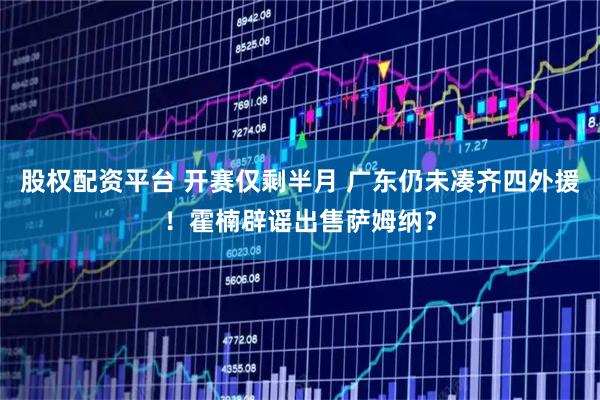股权配资平台 开赛仅剩半月 广东仍未凑齐四外援！霍楠辟谣出售萨姆纳？