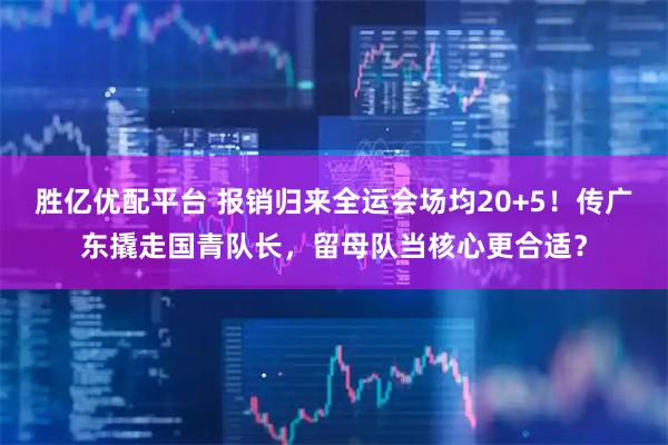 胜亿优配平台 报销归来全运会场均20+5！传广东撬走国青队长，留母队当核心更合适？