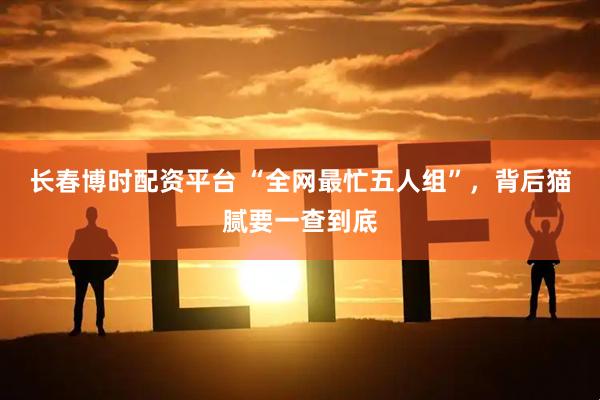 长春博时配资平台 “全网最忙五人组”，背后猫腻要一查到底