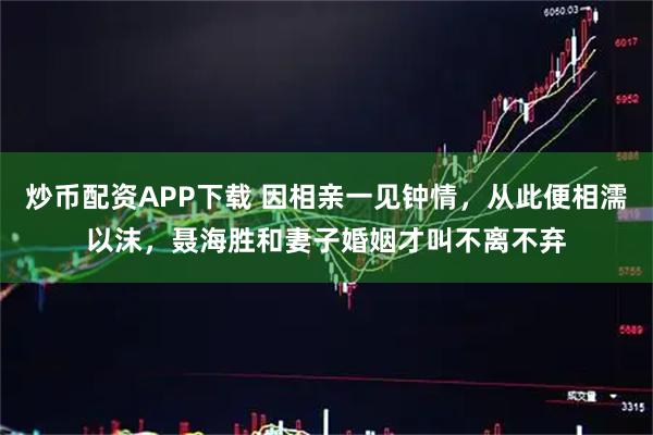 炒币配资APP下载 因相亲一见钟情，从此便相濡以沫，聂海胜和妻子婚姻才叫不离不弃