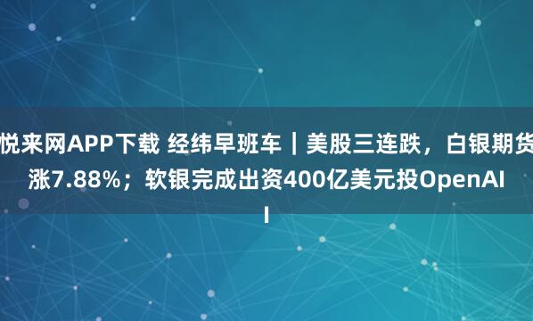 悦来网APP下载 经纬早班车｜美股三连跌，白银期货涨7.88%；软银完成出资400亿美元投OpenAI