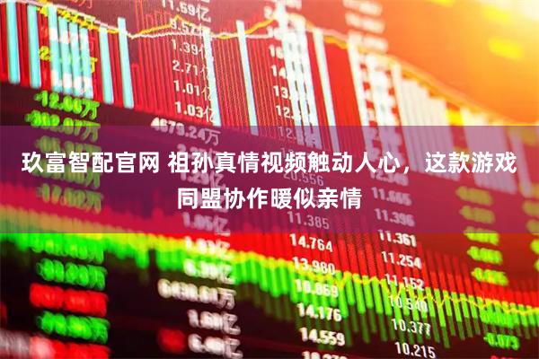 玖富智配官网 祖孙真情视频触动人心，这款游戏同盟协作暖似亲情