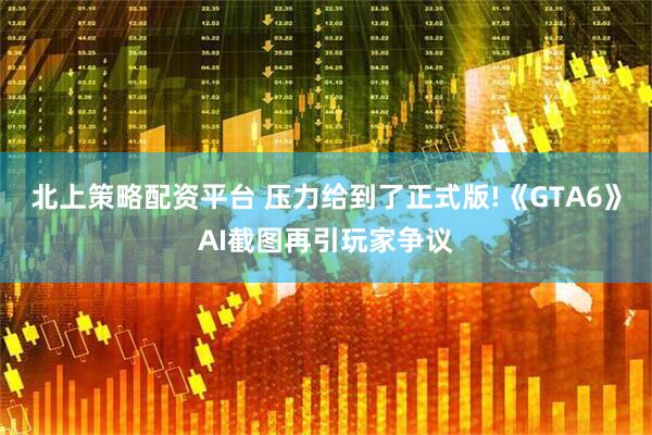 北上策略配资平台 压力给到了正式版!《GTA6》AI截图再引玩家争议