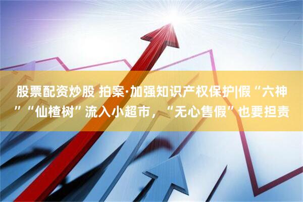 股票配资炒股 拍案·加强知识产权保护|假“六神”“仙楂树”流入小超市，“无心售假”也要担责