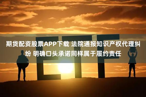 期货配资股票APP下载 法院通报知识产权代理纠纷 明确口头承诺同样属于履约责任