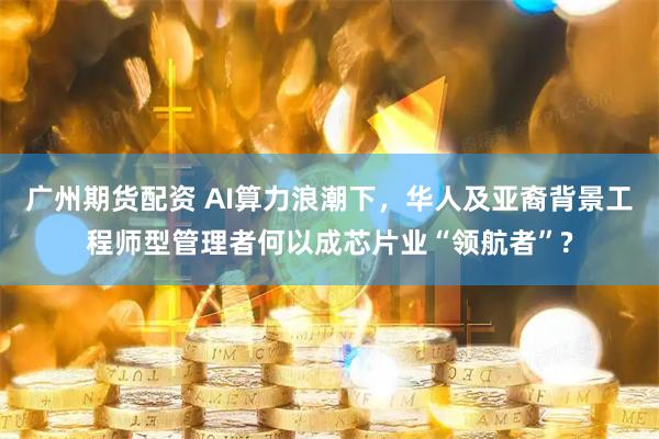 广州期货配资 AI算力浪潮下，华人及亚裔背景工程师型管理者何以成芯片业“领航者”?