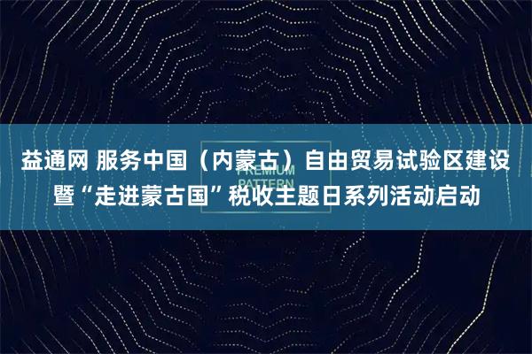 益通网 服务中国（内蒙古）自由贸易试验区建设暨“走进蒙古国”税收主题日系列活动启动