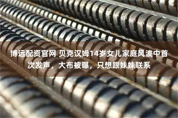 博远配资官网 贝克汉姆14岁女儿家庭风波中首次发声，大布被曝，只想跟妹妹联系