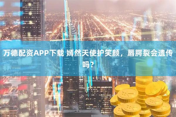 万德配资APP下载 嫣然天使护笑颜，唇腭裂会遗传吗？