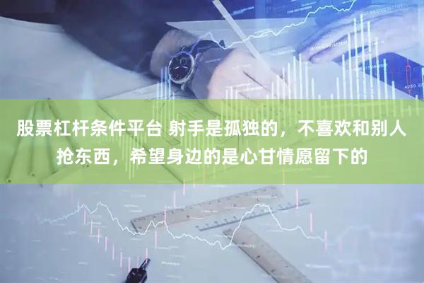股票杠杆条件平台 射手是孤独的，不喜欢和别人抢东西，希望身边的是心甘情愿留下的