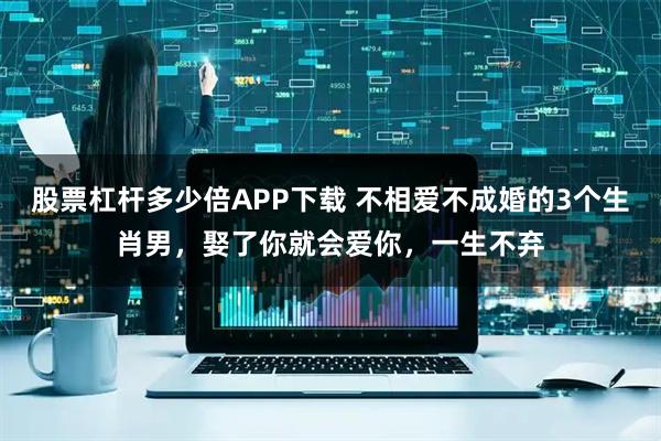 股票杠杆多少倍APP下载 不相爱不成婚的3个生肖男，娶了你就会爱你，一生不弃